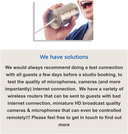 We have solutions We would always recommend doing a test connection with all guests a few days before a studio booking, to test the quality of microphones, cameras (and more importantly) internet connection.  We have a variety of wireless routers that can be sent to guests with bad internet connection, miniature HD broadcast quality cameras & microphones that can even be controlled remotely!!! Please feel free to get in touch to find out more