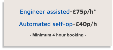 Engineer assisted-£75p/h*  Automated self-op-£40p/h  - Minimum 4 hour booking -
