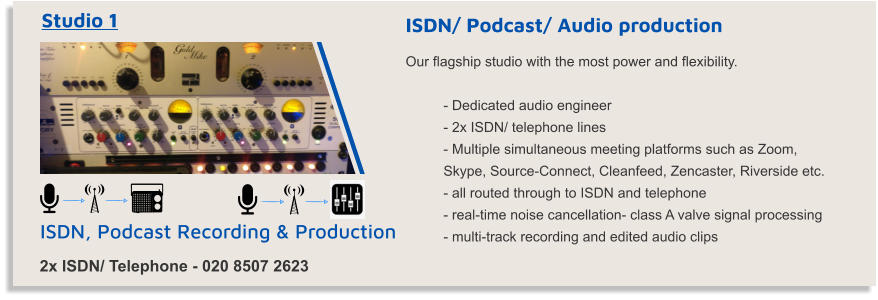 ISDN, Podcast Recording & Production Studio 1 2x ISDN/ Telephone - 020 8507 2623 ISDN/ Podcast/ Audio production Our flagship studio with the most power and flexibility.  - Dedicated audio engineer - 2x ISDN/ telephone lines  - Multiple simultaneous meeting platforms such as Zoom,  Skype, Source-Connect, Cleanfeed, Zencaster, Riverside etc.  - all routed through to ISDN and telephone - real-time noise cancellation- class A valve signal processing - multi-track recording and edited audio clips
