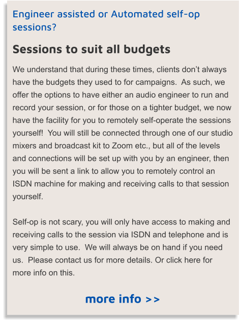 Engineer assisted or Automated self-op sessions? Sessions to suit all budgets We understand that during these times, clients don’t always have the budgets they used to for campaigns.  As such, we offer the options to have either an audio engineer to run and record your session, or for those on a tighter budget, we now have the facility for you to remotely self-operate the sessions yourself!  You will still be connected through one of our studio mixers and broadcast kit to Zoom etc., but all of the levels and connections will be set up with you by an engineer, then you will be sent a link to allow you to remotely control an ISDN machine for making and receiving calls to that session yourself.   Self-op is not scary, you will only have access to making and receiving calls to the session via ISDN and telephone and is very simple to use.  We will always be on hand if you need us.  Please contact us for more details. Or click here for more info on this. more info >>